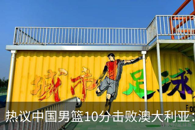 热议中国男篮10分击败澳大利亚：王俊杰崔永熙领衔锋线爆发引盛赞